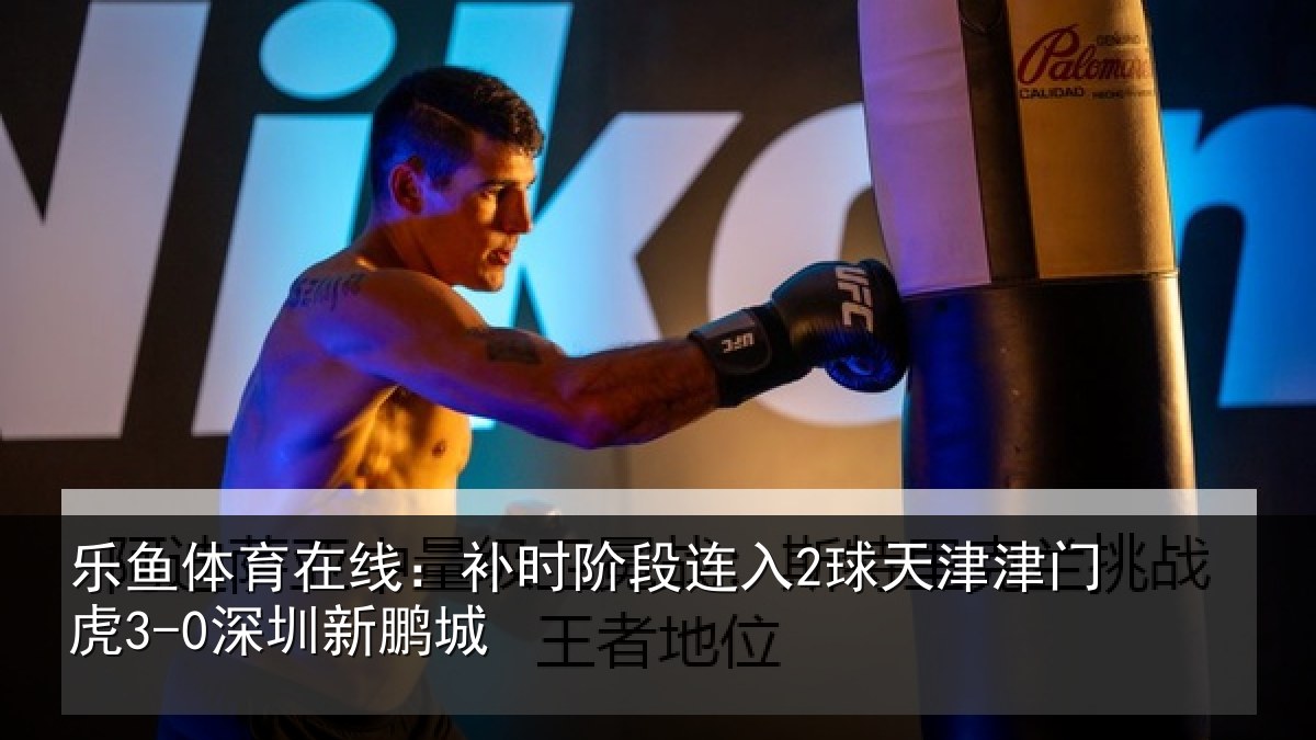 乐鱼体育在线：补时阶段连入2球天津津门虎3-0深圳新鹏城