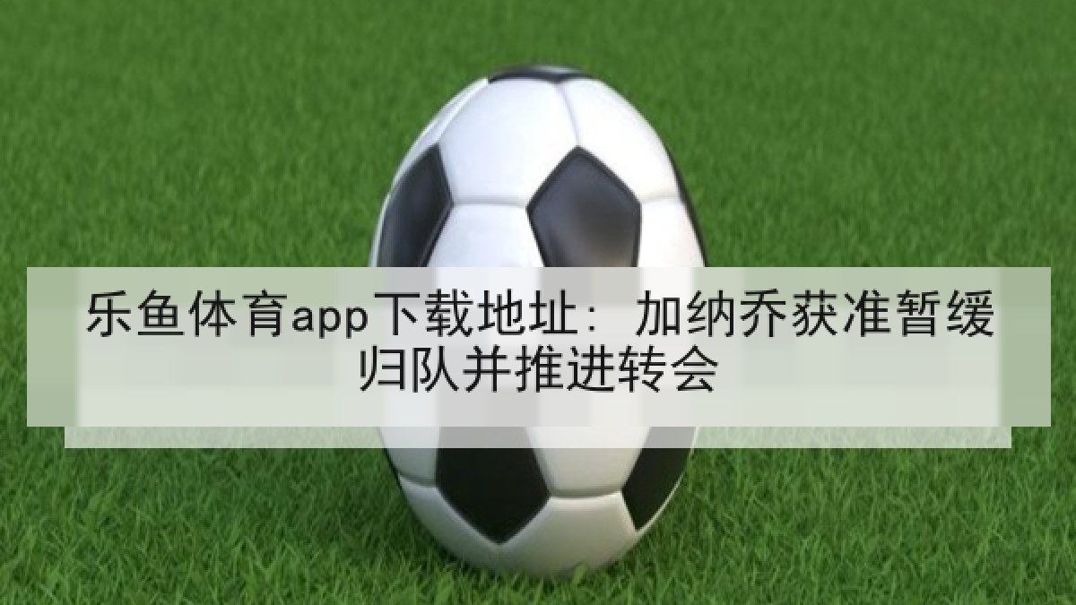 乐鱼体育app下载地址: 加纳乔获准暂缓归队并推进转会